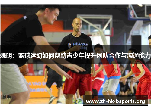 姚明:篮球运动如何帮助青少年提升团队合作与沟通能力 姚明:篮球运动如何帮助青少年提升团队合作与沟通能力