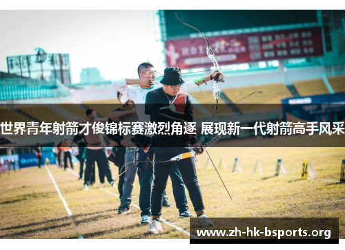 世界青年射箭才俊锦标赛激烈角逐 展现新一代射箭高手风采 世界青年射箭才俊锦标赛激烈角逐 展现新一代射箭高手风采