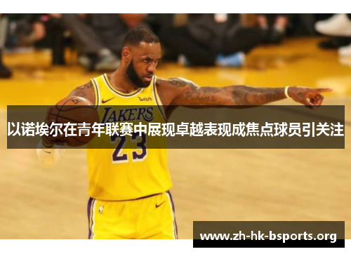 以诺埃尔在青年联赛中展现卓越表现成焦点球员引关注 以诺埃尔在青年联赛中展现卓越表现成焦点球员引关注