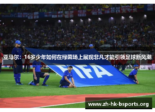 亚马尔:16岁少年如何在绿茵场上展现非凡才能引领足球新风潮 亚马尔:16岁少年如何在绿茵场上展现非凡才能引领足球新风潮