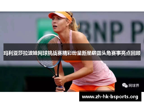 玛利亚莎拉波娃网球挑战赛精彩纷呈新星崭露头角赛事亮点回顾 玛利亚莎拉波娃网球挑战赛精彩纷呈新星崭露头角赛事亮点回顾