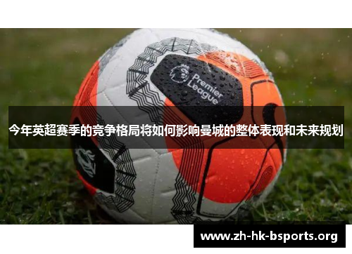 今年英超赛季的竞争格局将如何影响曼城的整体表现和未来规划 今年英超赛季的竞争格局将如何影响曼城的整体表现和未来规划
