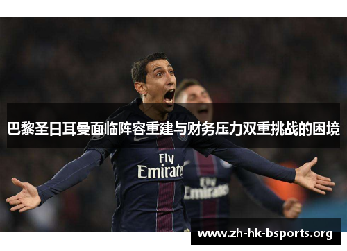巴黎圣日耳曼面临阵容重建与财务压力双重挑战的困境 巴黎圣日耳曼面临阵容重建与财务压力双重挑战的困境