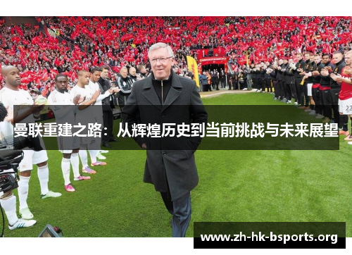 曼联重建之路:从辉煌历史到当前挑战与未来展望 曼联重建之路:从辉煌历史到当前挑战与未来展望