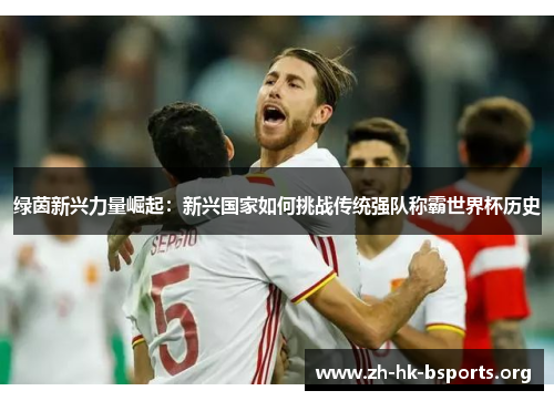 绿茵新兴力量崛起:新兴国家如何挑战传统强队称霸世界杯历史 绿茵新兴力量崛起:新兴国家如何挑战传统强队称霸世界杯历史