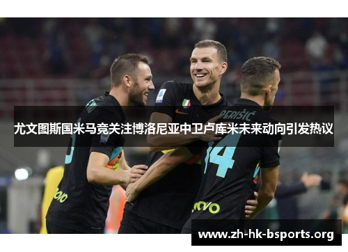 尤文图斯国米马竞关注博洛尼亚中卫卢库米未来动向引发热议 尤文图斯国米马竞关注博洛尼亚中卫卢库米未来动向引发热议