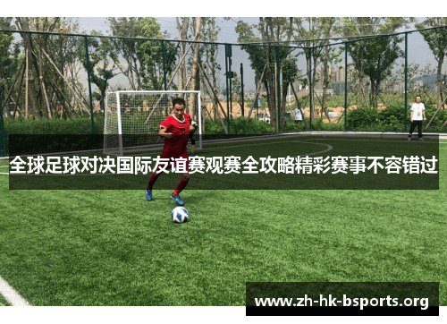 全球足球对决国际友谊赛观赛全攻略精彩赛事不容错过 全球足球对决国际友谊赛观赛全攻略精彩赛事不容错过