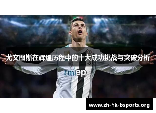 尤文图斯在辉煌历程中的十大成功挑战与突破分析 尤文图斯在辉煌历程中的十大成功挑战与突破分析