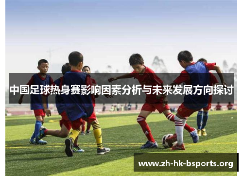 中国足球热身赛影响因素分析与未来发展方向探讨 中国足球热身赛影响因素分析与未来发展方向探讨