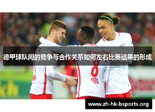 德甲球队间的竞争与合作关系如何左右比赛结果的形成 德甲球队间的竞争与合作关系如何左右比赛结果的形成