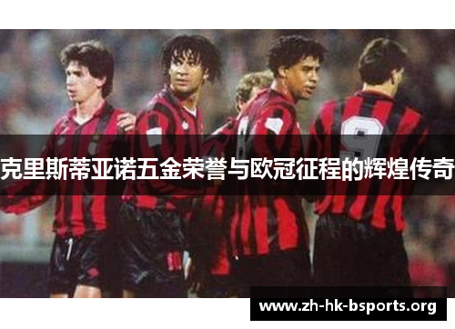 克里斯蒂亚诺五金荣誉与欧冠征程的辉煌传奇 克里斯蒂亚诺五金荣誉与欧冠征程的辉煌传奇