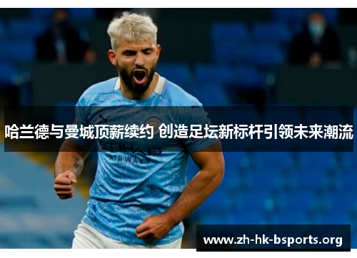 哈兰德与曼城顶薪续约 创造足坛新标杆引领未来潮流 哈兰德与曼城顶薪续约 创造足坛新标杆引领未来潮流