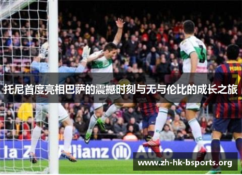 托尼首度亮相巴萨的震撼时刻与无与伦比的成长之旅 托尼首度亮相巴萨的震撼时刻与无与伦比的成长之旅