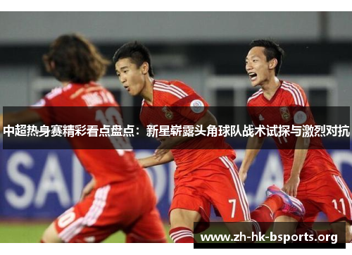 中超热身赛精彩看点盘点:新星崭露头角球队战术试探与激烈对抗 中超热身赛精彩看点盘点:新星崭露头角球队战术试探与激烈对抗