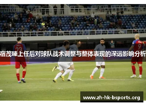 宿茂臻上任后对球队战术调整与整体表现的深远影响分析 宿茂臻上任后对球队战术调整与整体表现的深远影响分析