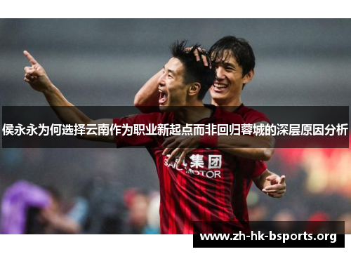 侯永永为何选择云南作为职业新起点而非回归蓉城的深层原因分析 侯永永为何选择云南作为职业新起点而非回归蓉城的深层原因分析