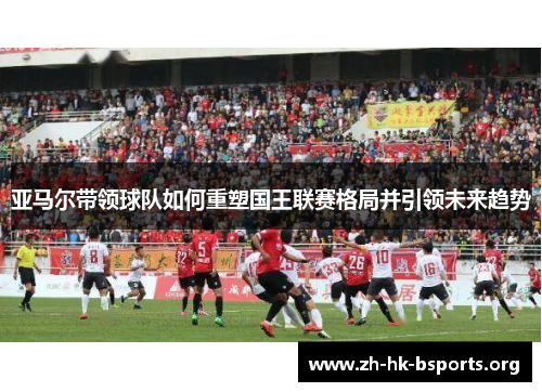 亚马尔带领球队如何重塑国王联赛格局并引领未来趋势 亚马尔带领球队如何重塑国王联赛格局并引领未来趋势