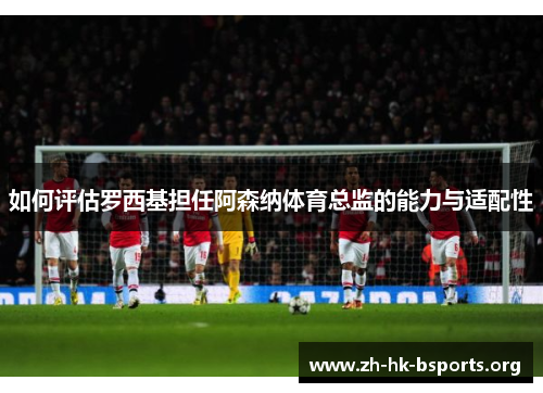 如何评估罗西基担任阿森纳体育总监的能力与适配性 如何评估罗西基担任阿森纳体育总监的能力与适配性