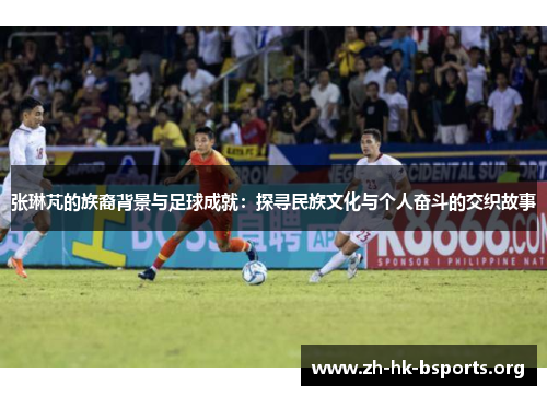 张琳芃的族裔背景与足球成就:探寻民族文化与个人奋斗的交织故事 张琳芃的族裔背景与足球成就:探寻民族文化与个人奋斗的交织故事