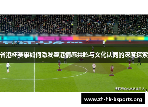 省港杯赛事如何激发粤港情感共鸣与文化认同的深度探索 省港杯赛事如何激发粤港情感共鸣与文化认同的深度探索