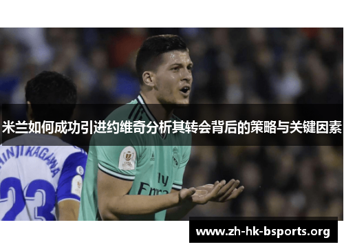 米兰如何成功引进约维奇分析其转会背后的策略与关键因素 米兰如何成功引进约维奇分析其转会背后的策略与关键因素