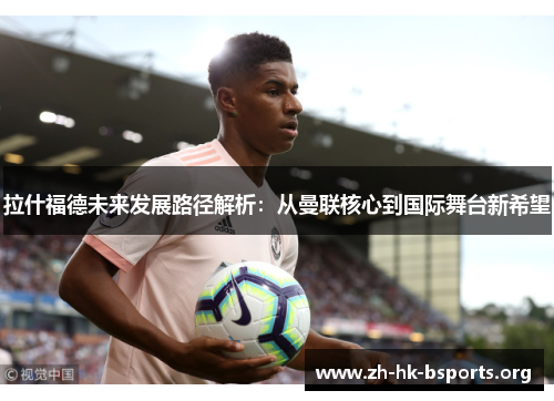 拉什福德未来发展路径解析:从曼联核心到国际舞台新希望 拉什福德未来发展路径解析:从曼联核心到国际舞台新希望