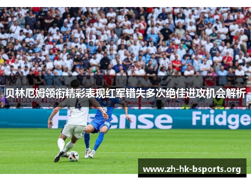 贝林厄姆领衔精彩表现红军错失多次绝佳进攻机会解析 贝林厄姆领衔精彩表现红军错失多次绝佳进攻机会解析