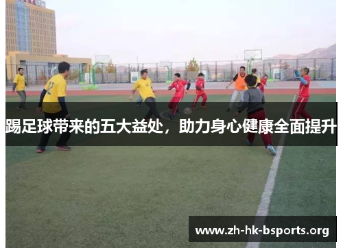 踢足球带来的五大益处,助力身心健康全面提升 踢足球带来的五大益处,助力身心健康全面提升