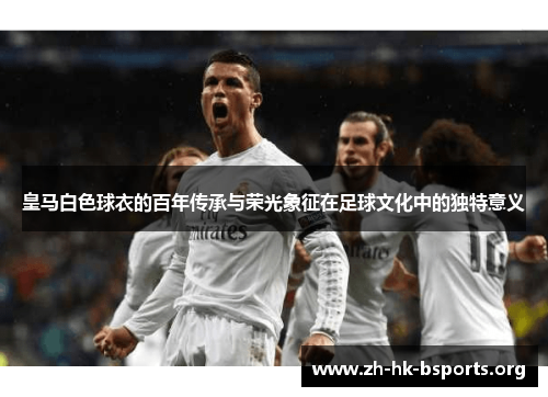 皇马白色球衣的百年传承与荣光象征在足球文化中的独特意义